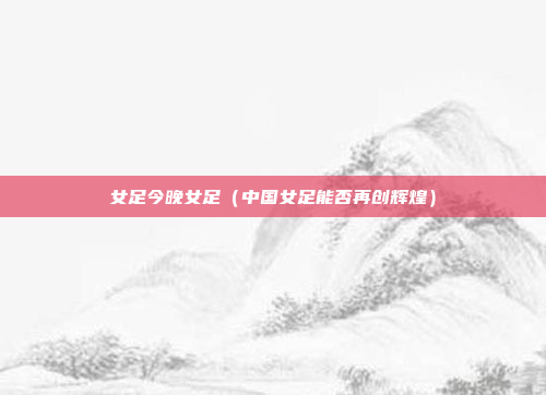 女足今晚女足(中国女足能否再创辉煌)