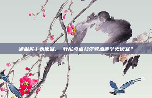 哪里买手表便宜,  轩尼诗道和弥敦道哪个更便宜?