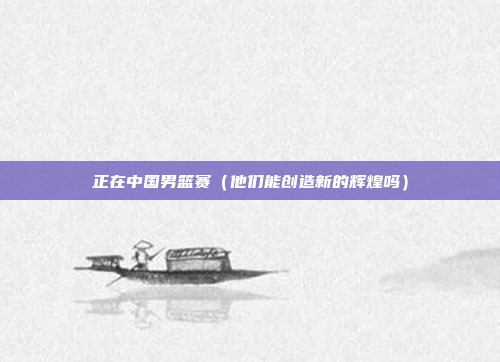 正在中国男篮赛(他们能创造新的辉煌吗)