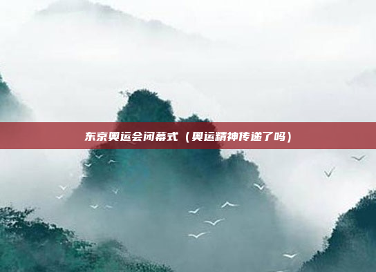 东京奥运会闭幕式(奥运精神传递了吗)