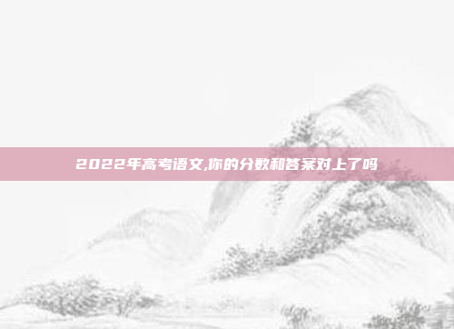 2022年高考语文,你的分数和答案对上了吗