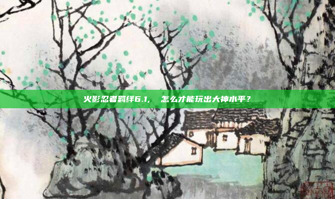 火影忍者羁绊6.1,  怎么才能玩出大神水平?