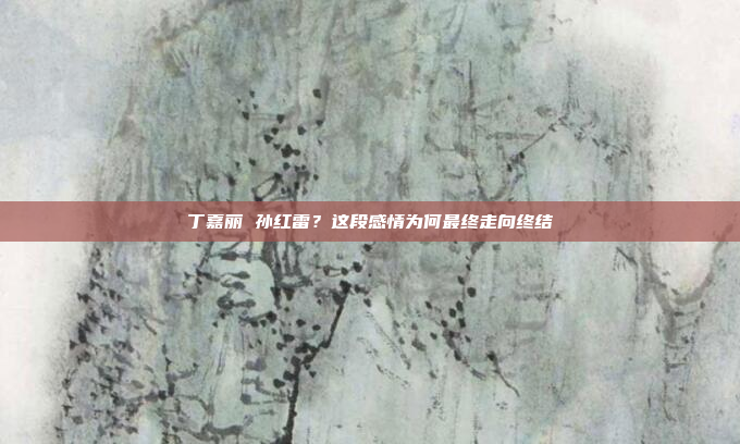 丁嘉丽 孙红雷？这段感情为何最终走向终结