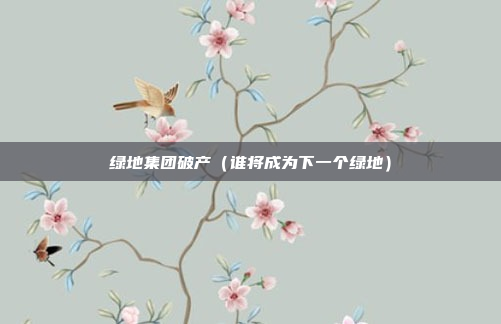 绿地集团破产(谁将成为下一个绿地)