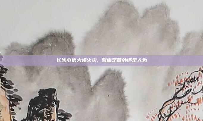 长沙电信大楼火灾, 到底是意外还是人为