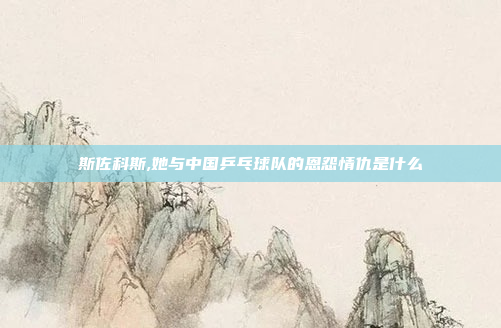 斯佐科斯,她与中国乒乓球队的恩怨情仇是什么