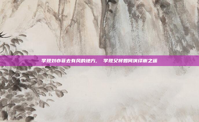 李现刘亦菲去有风的地方,  李现又将如何演绎谢之遥