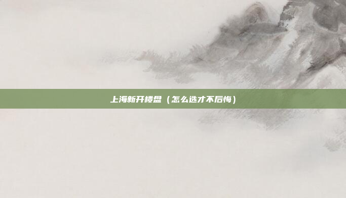 上海新开楼盘(怎么选才不后悔)