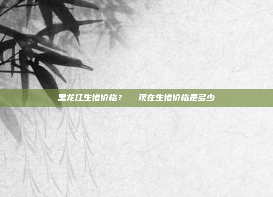 黑龙江生猪价格?  现在生猪价格是多少