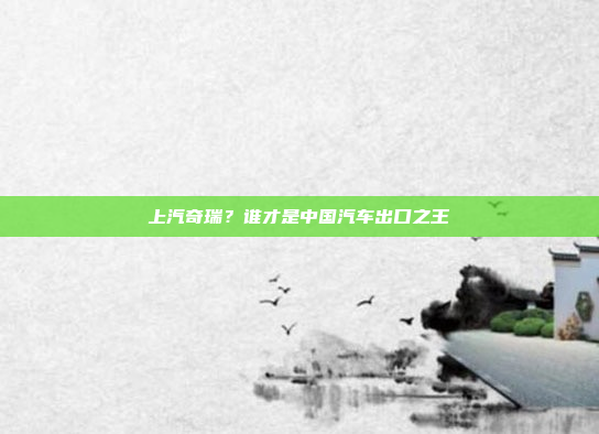 上汽奇瑞?谁才是中国汽车出口之王