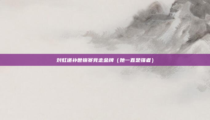 刘虹递补世锦赛竞走金牌(她一直是强者)