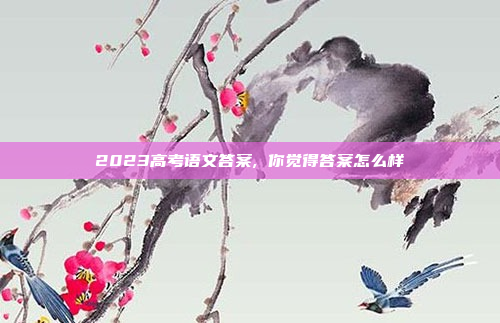 2023高考语文答案, 你觉得答案怎么样