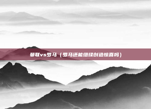 曼联vs罗马(罗马还能继续创造惊喜吗)