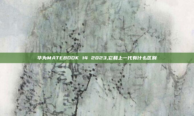 华为MATEBOOK 14 2023,它和上一代有什么区别