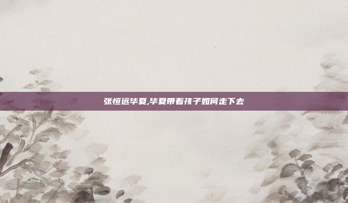 张恒远毕夏,毕夏带着孩子如何走下去