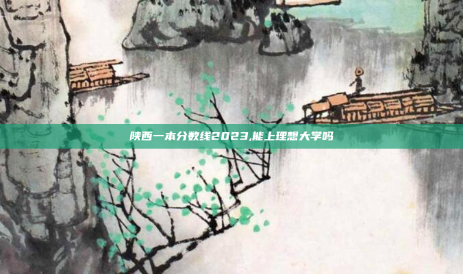 陕西一本分数线2023,能上理想大学吗