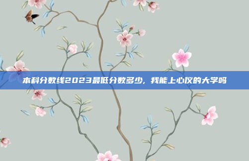 本科分数线2023最低分数多少, 我能上心仪的大学吗