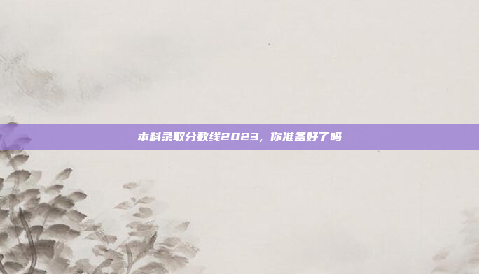 本科录取分数线2023, 你准备好了吗