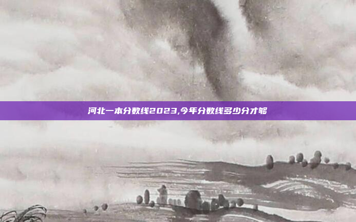 河北一本分数线2023,今年分数线多少分才够