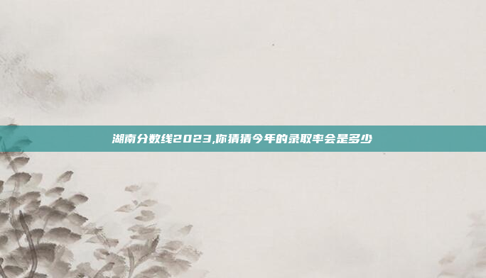 湖南分数线2023,你猜猜今年的录取率会是多少