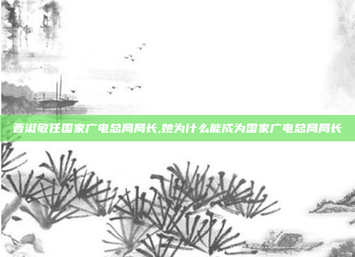 曹淑敏任国家广电总局局长,她为什么能成为国家广电总局局长