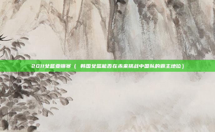 2011女篮亚锦赛( 韩国女篮能否在未来挑战中国队的霸主地位)