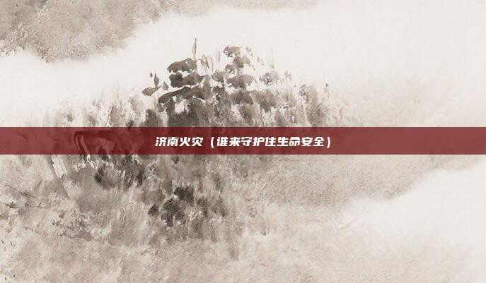 济南火灾(谁来守护住生命安全)
