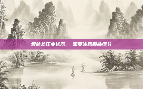 智能差压变送器,  需要注意哪些细节