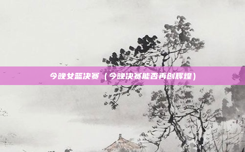 今晚女篮决赛（今晚决赛能否再创辉煌）