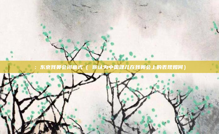 :东京残奥会闭幕式( 你认为中国健儿在残奥会上的表现如何)
