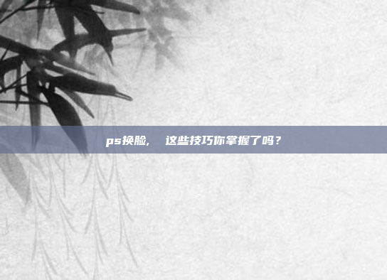 ps换脸,  这些技巧你掌握了吗?
