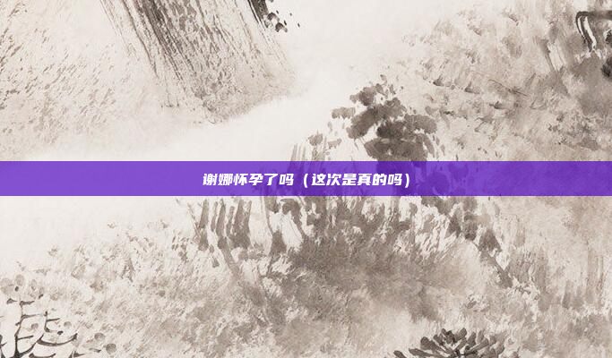 谢娜怀孕了吗（这次是真的吗）