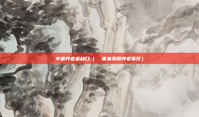 中国养老金缺口(  谁来承担养老责任)