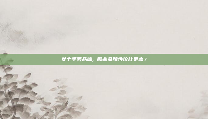 女士手表品牌, 哪些品牌性价比更高?