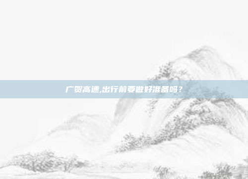 广贺高速,出行前要做好准备吗?