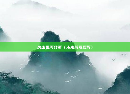 房山区河北镇(未来前景如何)