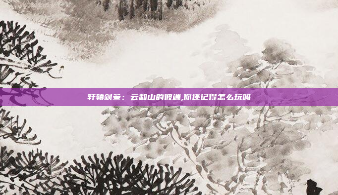 轩辕剑叁:云和山的彼端,你还记得怎么玩吗