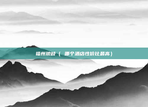 福州琅岐（ 哪个酒店性价比最高）