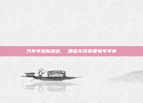 汽车年检新规定,  哪些车还需要每年年审