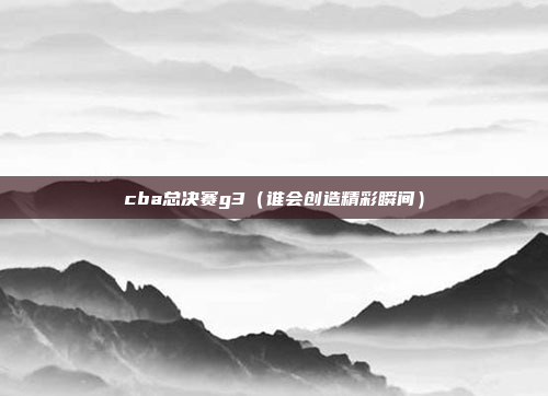 cba总决赛g3(谁会创造精彩瞬间)