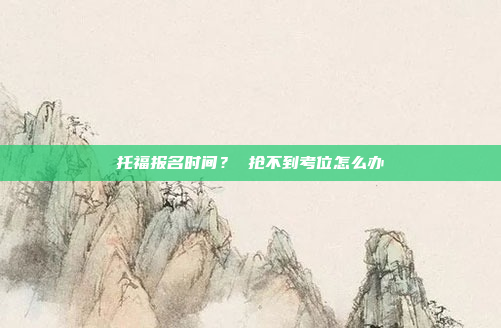 托福报名时间? 抢不到考位怎么办