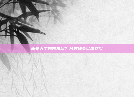 西安大专院校排名?分数线要多少才够