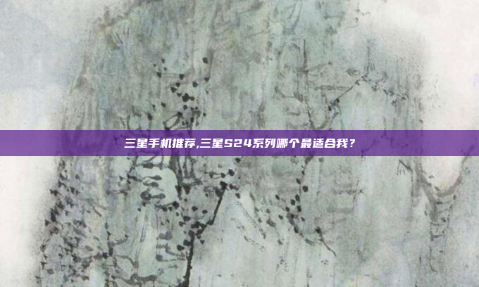 三星手机推荐,三星S24系列哪个最适合我?