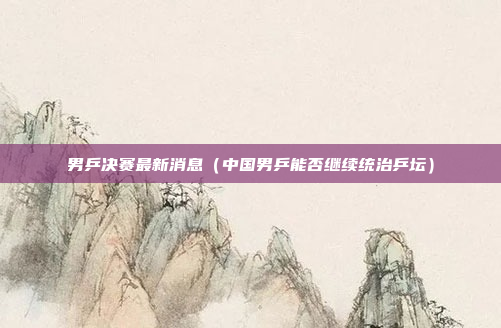 男乒决赛最新消息(中国男乒能否继续统治乒坛)