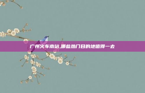 广州火车南站,哪些热门目的地值得一去