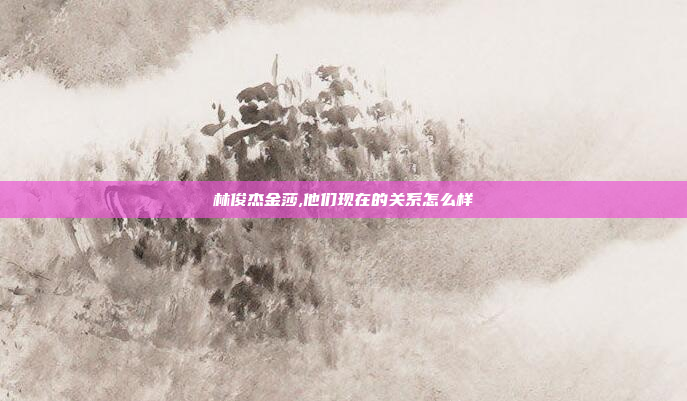 林俊杰金莎,他们现在的关系怎么样