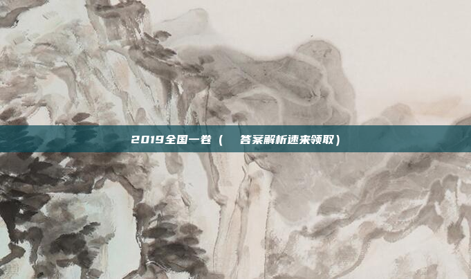 2019全国一卷(  答案解析速来领取)