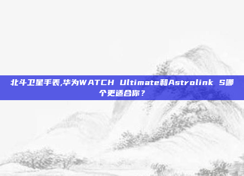 北斗卫星手表,华为WATCH Ultimate和Astrolink S哪个更适合你?