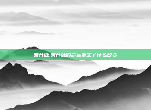 朱升源,朱升源的命运发生了什么改变