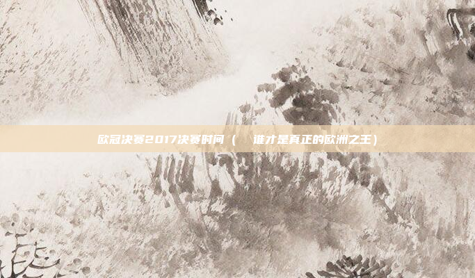 欧冠决赛2017决赛时间(  谁才是真正的欧洲之王)